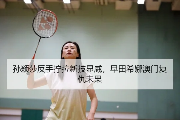孙颖莎反手拧拉新技显威，早田希娜澳门复仇未果