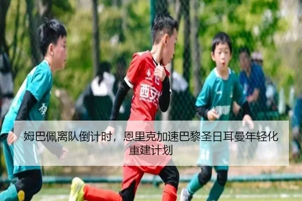 姆巴佩离队倒计时，恩里克加速巴黎圣日耳曼年轻化重建计划