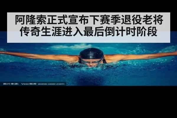 阿隆索正式宣布下赛季退役老将传奇生涯进入最后倒计时阶段