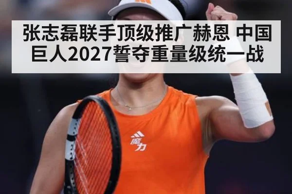 张志磊联手顶级推广赫恩 中国巨人2027誓夺重量级统一战